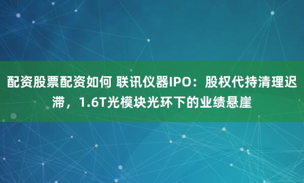 配资股票配资如何 联讯仪器IPO：股权代持清理迟滞，1.6T光模块光环下的业绩悬崖
