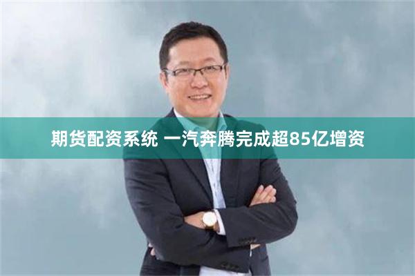 期货配资系统 一汽奔腾完成超85亿增资