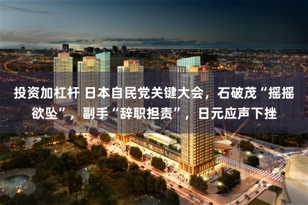 投资加杠杆 日本自民党关键大会，石破茂“摇摇欲坠”，副手“辞职担责”，日元应声下挫