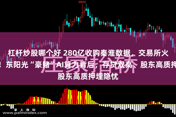 杠杆炒股哪个好 280亿收购秦淮数据，交易所火速发函！东阳光“豪赌”AI算力背后，存贷双高、股东高质押埋隐忧