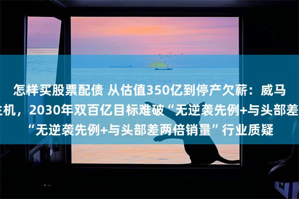 怎样买股票配债 从估值350亿到停产欠薪：威马借温州基地复产寻生机，2030年双百亿目标难破“无逆袭先例+与头部差两倍销量”行业质疑