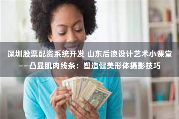 深圳股票配资系统开发 山东后浪设计艺术小课堂——凸显肌肉线条：塑造健美形体摄影技巧