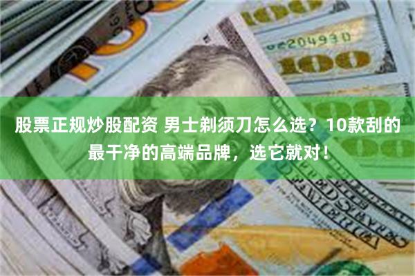 股票正规炒股配资 男士剃须刀怎么选？10款刮的最干净的高端品牌，选它就对！