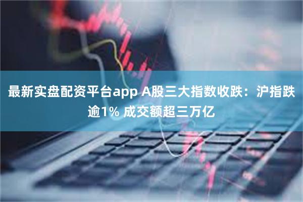 最新实盘配资平台app A股三大指数收跌:沪指跌逾1% 成交额超三万亿