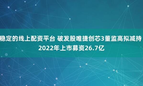 稳定的线上配资平台 破发股唯捷创芯3董监高拟减持 2022年上市募资26.7亿
