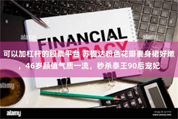 可以加杠杆的股票平台 苏提达粉色花瓣裹身裙好嫩,46岁颜值气质一流,秒杀泰王90后宠妃