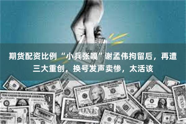 期货配资比例 “小兵张嘎”谢孟伟拘留后，再遭三大重创，换号发声卖惨，太活该