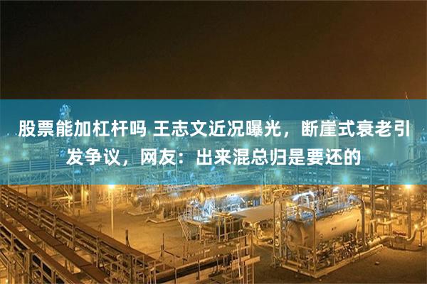 股票能加杠杆吗 王志文近况曝光，断崖式衰老引发争议，网友：出来混总归是要还的