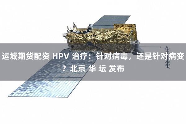 运城期货配资 HPV 治疗：针对病毒，还是针对病变？北京 华 坛 发布