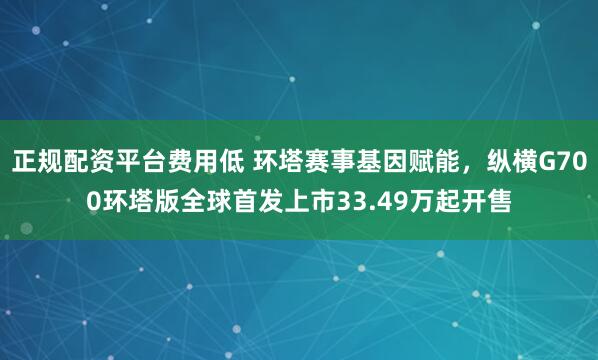 正规配资平台费用低 环塔赛事基因赋能,纵横G700环塔版全球首发上市33.49万起开售