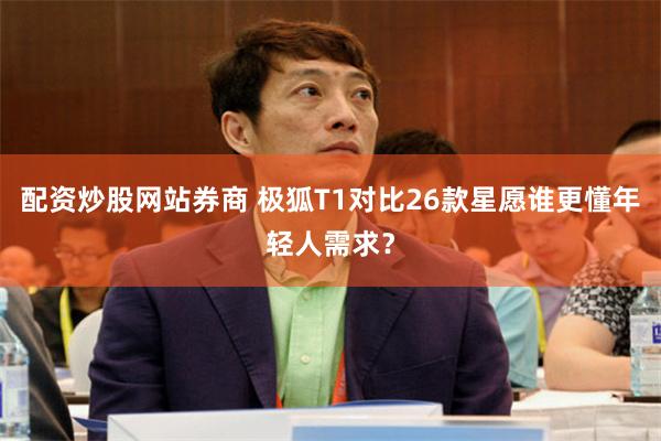 配资炒股网站券商 极狐T1对比26款星愿谁更懂年轻人需求?