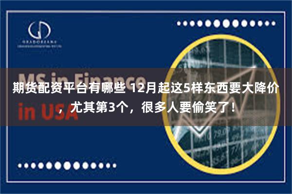 期货配资平台有哪些 12月起这5样东西要大降价,尤其第3个,很多人要偷笑了!