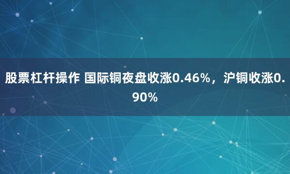 股票杠杆操作 国际铜夜盘收涨0.46%，沪铜收涨0.90%