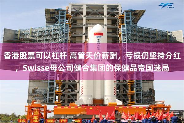 香港股票可以杠杆 高管天价薪酬，亏损仍坚持分红，Swisse母公司健合集团的保健品帝国迷局