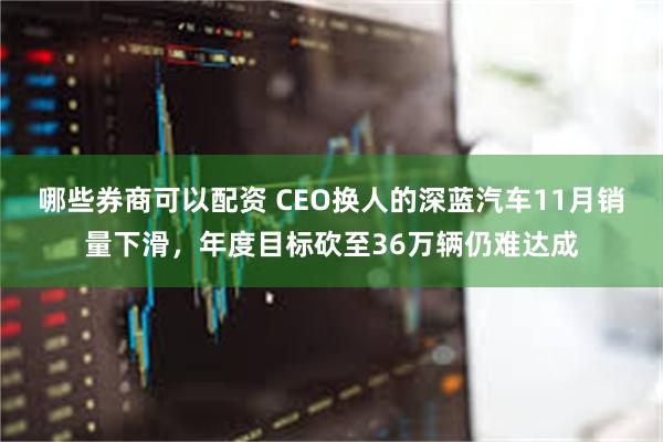 哪些券商可以配资 CEO换人的深蓝汽车11月销量下滑,年度目标砍至36万辆仍难达成