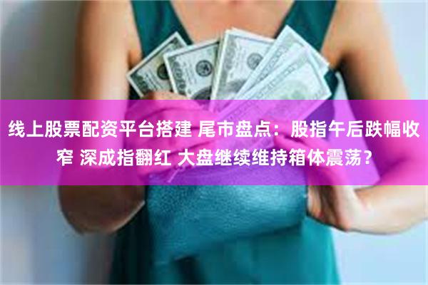 线上股票配资平台搭建 尾市盘点：股指午后跌幅收窄 深成指翻红 大盘继续维持箱体震荡？