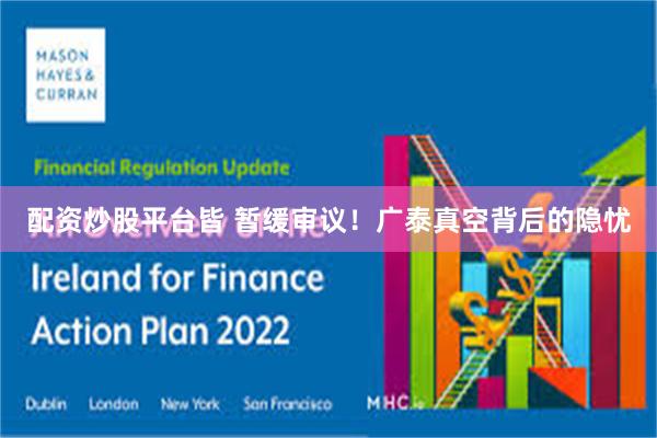 配资炒股平台皆 暂缓审议!广泰真空背后的隐忧