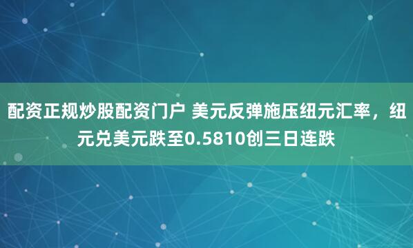 配资正规炒股配资门户 美元反弹施压纽元汇率，纽元兑美元跌至0.5810创三日连跌