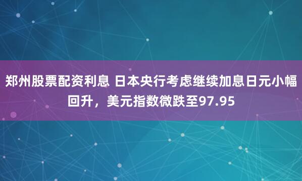 郑州股票配资利息 日本央行考虑继续加息日元小幅回升，美元指数微跌至97.95